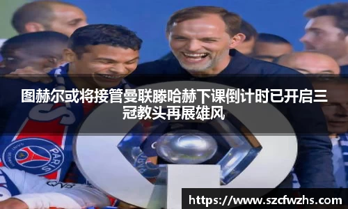 图赫尔或将接管曼联滕哈赫下课倒计时已开启三冠教头再展雄风